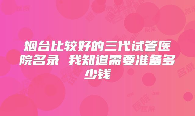 烟台比较好的三代试管医院名录 我知道需要准备多少钱