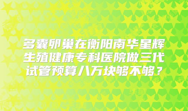 多囊卵巢在衡阳南华星辉生殖健康专科医院做三代试管预算八万块够不够？