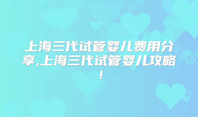 上海三代试管婴儿费用分享,上海三代试管婴儿攻略!