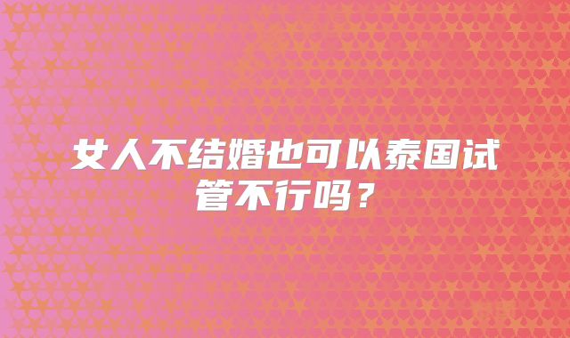 女人不结婚也可以泰国试管不行吗？