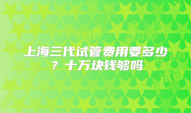 上海三代试管费用要多少？十万块钱够吗