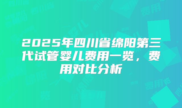 2025年四川省绵阳第三代试管婴儿费用一览，费用对比分析