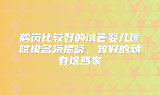 鹤岗比较好的试管婴儿医院排名榜揭晓，较好的就有这四家