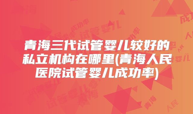 青海三代试管婴儿较好的私立机构在哪里(青海人民医院试管婴儿成功率)