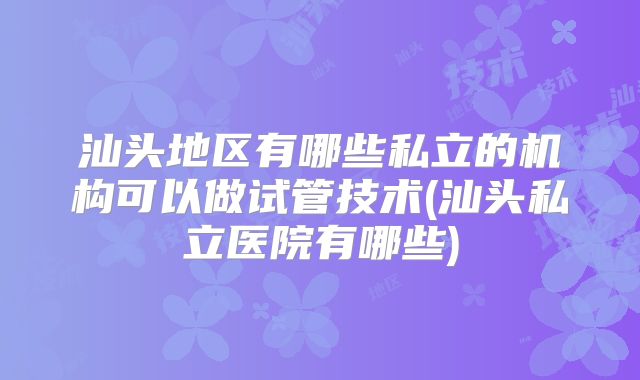 汕头地区有哪些私立的机构可以做试管技术(汕头私立医院有哪些)