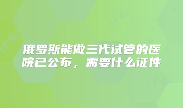 俄罗斯能做三代试管的医院已公布，需要什么证件
