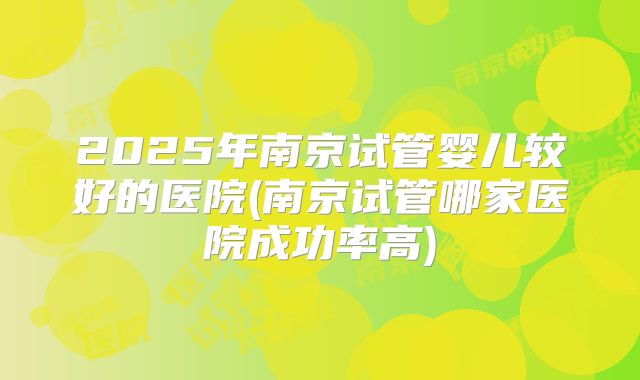 2025年南京试管婴儿较好的医院(南京试管哪家医院成功率高)