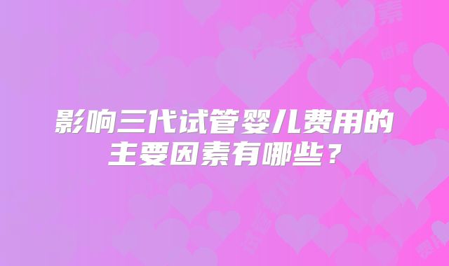影响三代试管婴儿费用的主要因素有哪些?