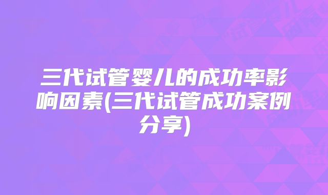 三代试管婴儿的成功率影响因素(三代试管成功案例分享)