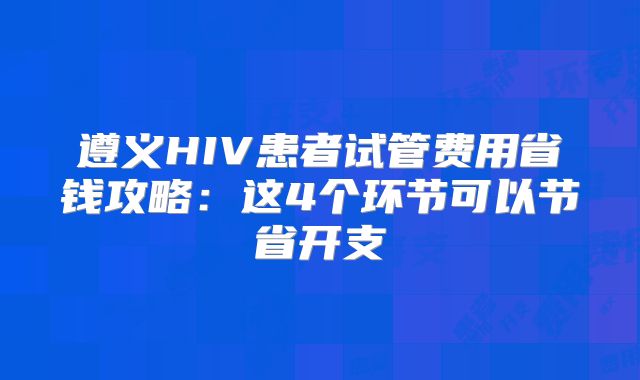 遵义HIV患者试管费用省钱攻略：这4个环节可以节省开支