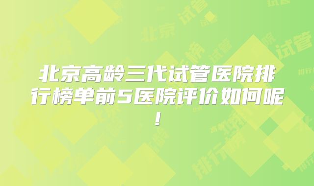 北京高龄三代试管医院排行榜单前5医院评价如何呢!