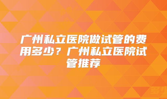 广州私立医院做试管的费用多少？广州私立医院试管推荐