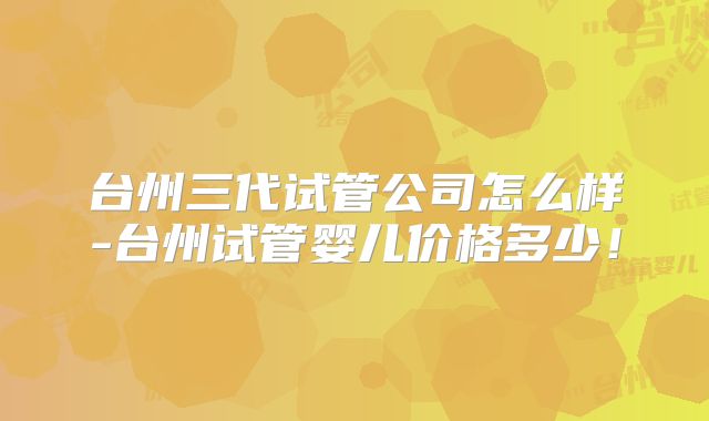 台州三代试管公司怎么样-台州试管婴儿价格多少！