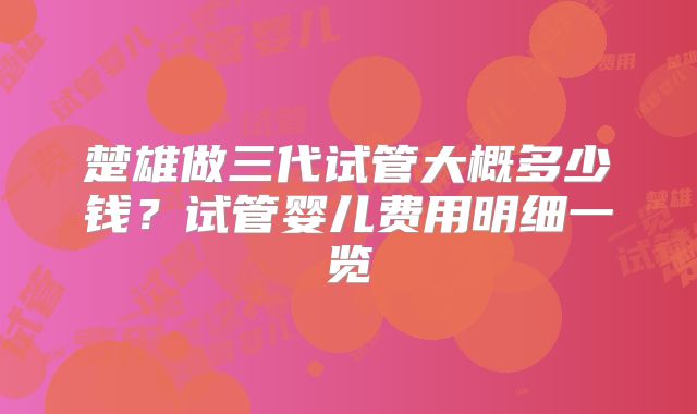 楚雄做三代试管大概多少钱？试管婴儿费用明细一览