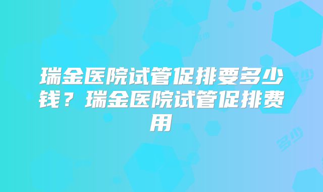 瑞金医院试管促排要多少钱？瑞金医院试管促排费用