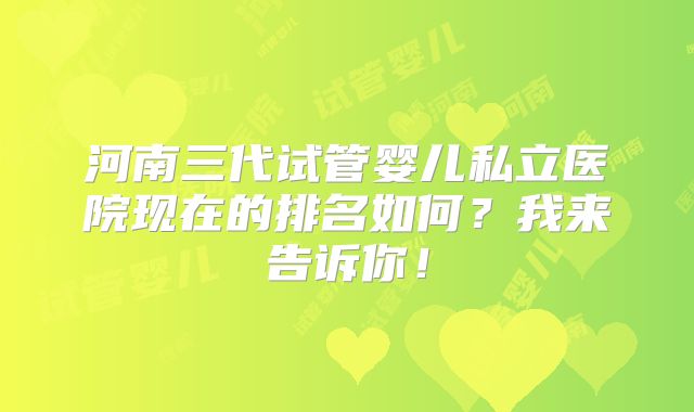 河南三代试管婴儿私立医院现在的排名如何？我来告诉你！