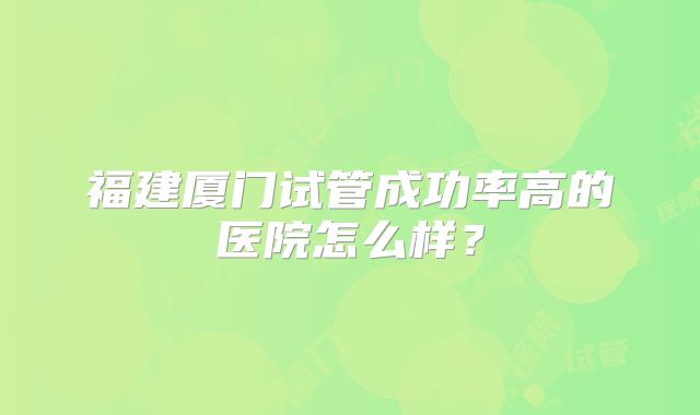 福建厦门试管成功率高的医院怎么样?