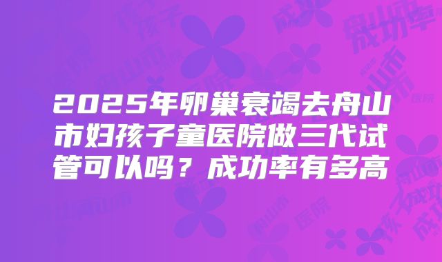 2025年卵巢衰竭去舟山市妇孩子童医院做三代试管可以吗？成功率有多高