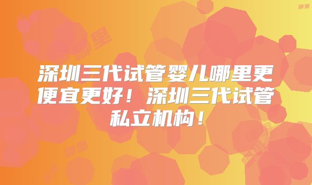 深圳三代试管婴儿哪里更便宜更好！深圳三代试管私立机构！
