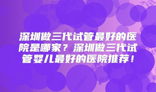 深圳做三代试管最好的医院是哪家?深圳做三代试管婴儿最好的医院推荐!