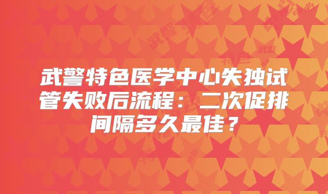 武警特色医学中心失独试管失败后流程：二次促排间隔多久最佳？
