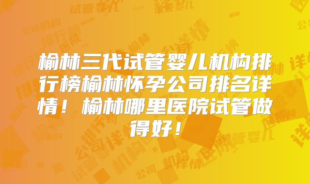 榆林三代试管婴儿机构排行榜榆林怀孕公司排名详情！榆林哪里医院试管做得好！
