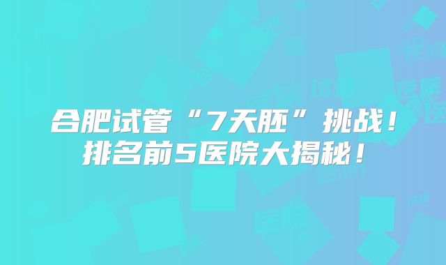 合肥试管“7天胚”挑战！排名前5医院大揭秘！