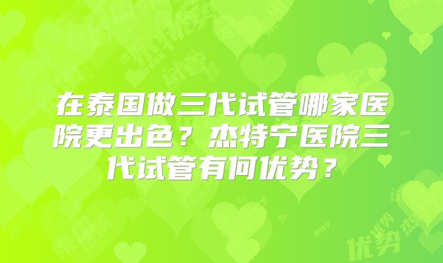 在泰国做三代试管哪家医院更出色?杰特宁医院三代试管有何优势?