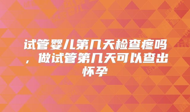 试管婴儿第几天检查疼吗，做试管第几天可以查出怀孕