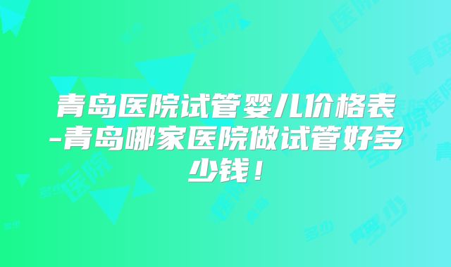 青岛医院试管婴儿价格表-青岛哪家医院做试管好多少钱！
