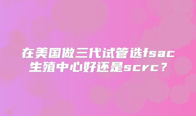 在美国做三代试管选fsac生殖中心好还是scrc？