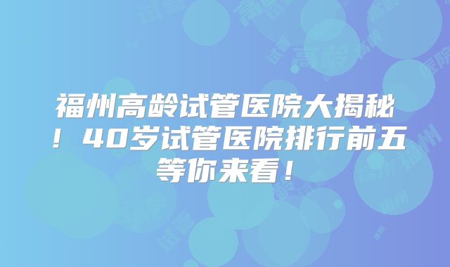 福州高龄试管医院大揭秘!40岁试管医院排行前五等你来看!