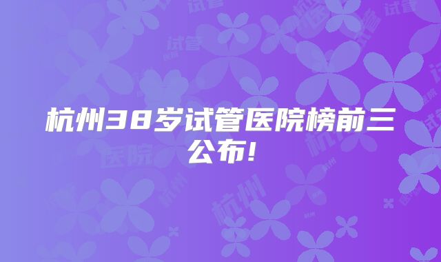 杭州38岁试管医院榜前三公布!
