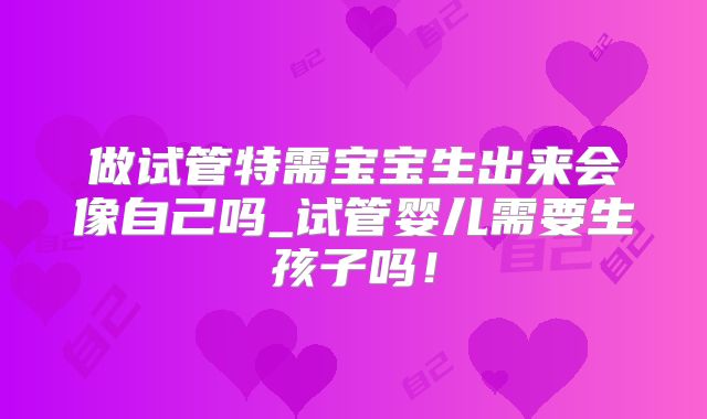 做试管特需宝宝生出来会像自己吗_试管婴儿需要生孩子吗！