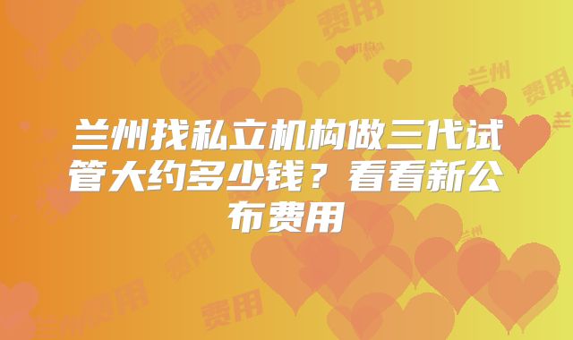 兰州找私立机构做三代试管大约多少钱？看看新公布费用