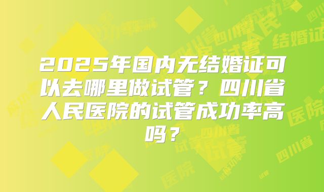 2025年国内无结婚证可以去哪里做试管?四川省人民医院的试管成功率高吗?
