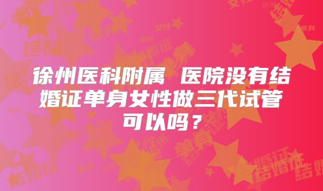 徐州医科附属 医院没有结婚证单身女性做三代试管可以吗?