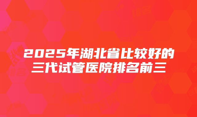 2025年湖北省比较好的三代试管医院排名前三