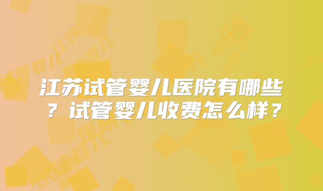 江苏试管婴儿医院有哪些？试管婴儿收费怎么样？