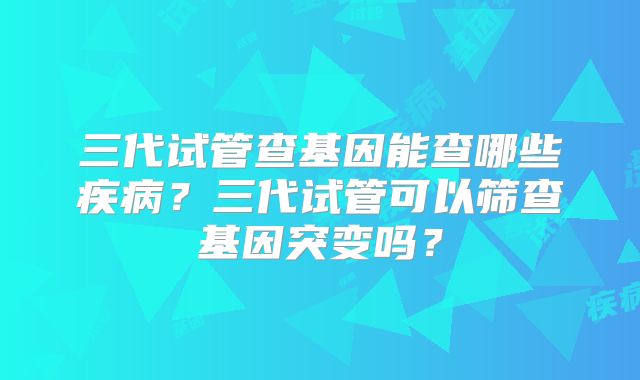 三代试管查基因能查哪些疾病？三代试管可以筛查基因突变吗？