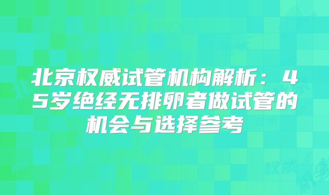 北京权威试管机构解析：45岁绝经无排卵者做试管的机会与选择参考