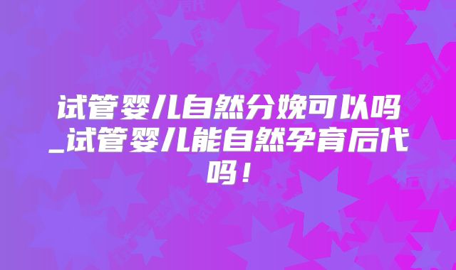 试管婴儿自然分娩可以吗_试管婴儿能自然孕育后代吗！