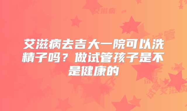 艾滋病去吉大一院可以洗精子吗？做试管孩子是不是健康的