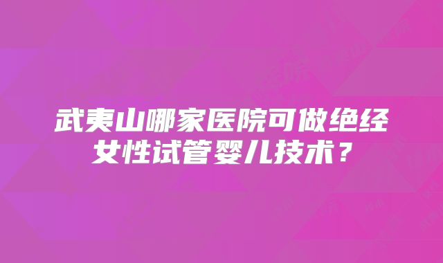武夷山哪家医院可做绝经女性试管婴儿技术？