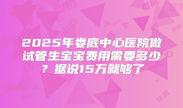 2025年娄底中心医院做试管生宝宝费用需要多少？据说15万就够了