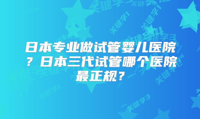 日本专业做试管婴儿医院？日本三代试管哪个医院最正规？