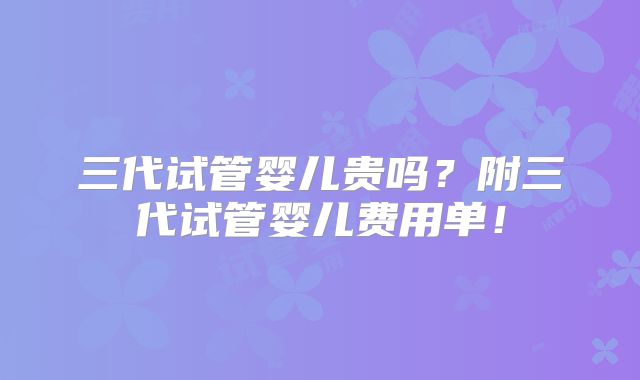 三代试管婴儿贵吗？附三代试管婴儿费用单！