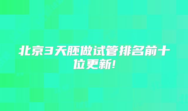 北京3天胚做试管排名前十位更新!