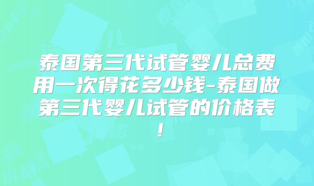 泰国第三代试管婴儿总费用一次得花多少钱-泰国做第三代婴儿试管的价格表!
