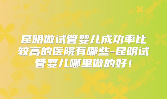 昆明做试管婴儿成功率比较高的医院有哪些-昆明试管婴儿哪里做的好！